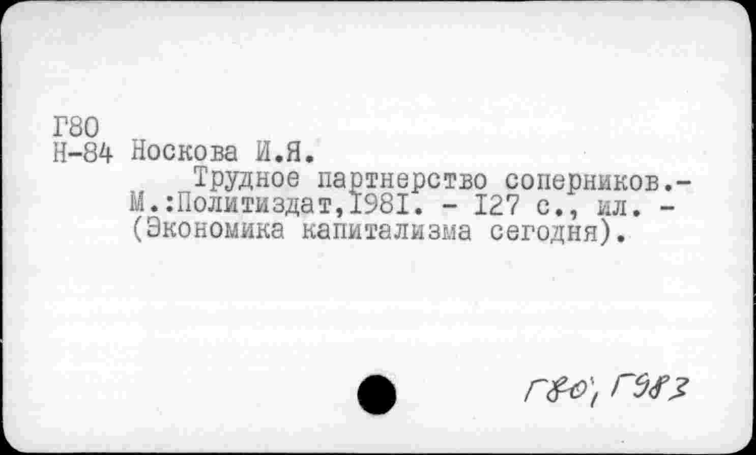 ﻿Г80
Н-84 Носкова И.Я.
Трудное партнерство соперников,-М.:Политиздат,1981. - 127 с., ил. -(Экономика капитализма сегодня).
Г&9'( ГЫ?